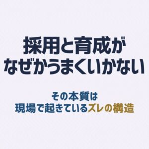 採用と育成がなぜかうまくいかない本当の理由｜現場で起きているズレの構造